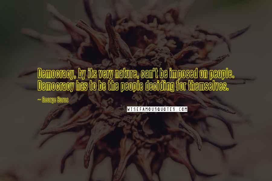 George Soros Quotes: Democracy, by its very nature, can't be imposed on people. Democracy has to be the people deciding for themselves.