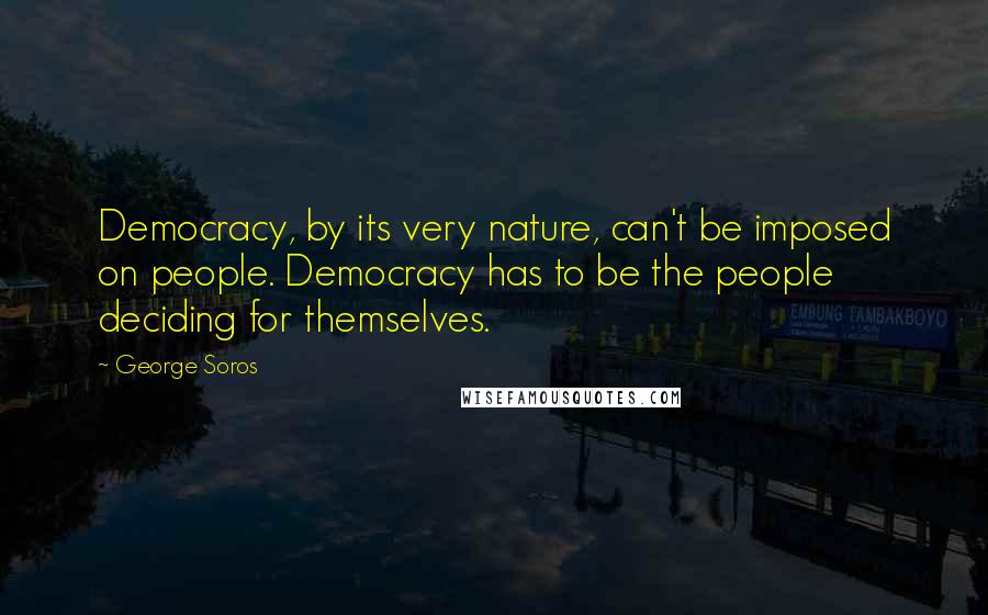 George Soros Quotes: Democracy, by its very nature, can't be imposed on people. Democracy has to be the people deciding for themselves.