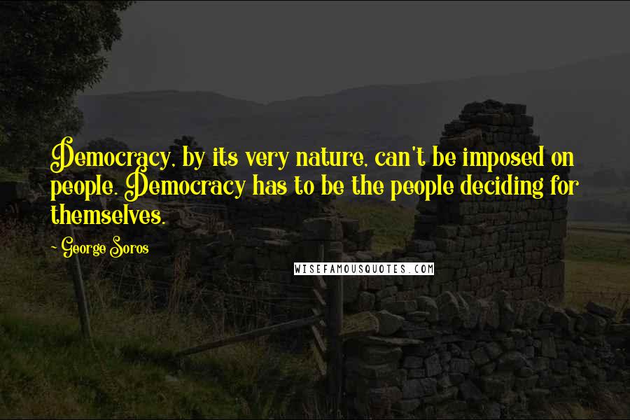 George Soros Quotes: Democracy, by its very nature, can't be imposed on people. Democracy has to be the people deciding for themselves.