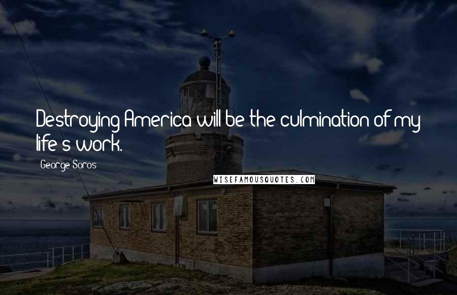 George Soros Quotes: Destroying America will be the culmination of my life's work.