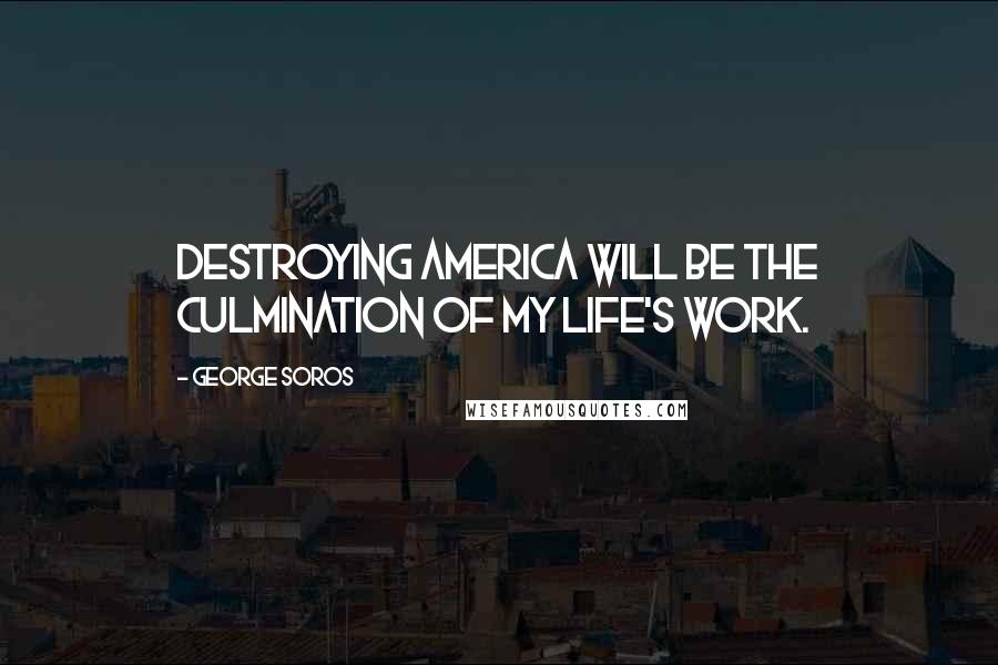George Soros Quotes: Destroying America will be the culmination of my life's work.