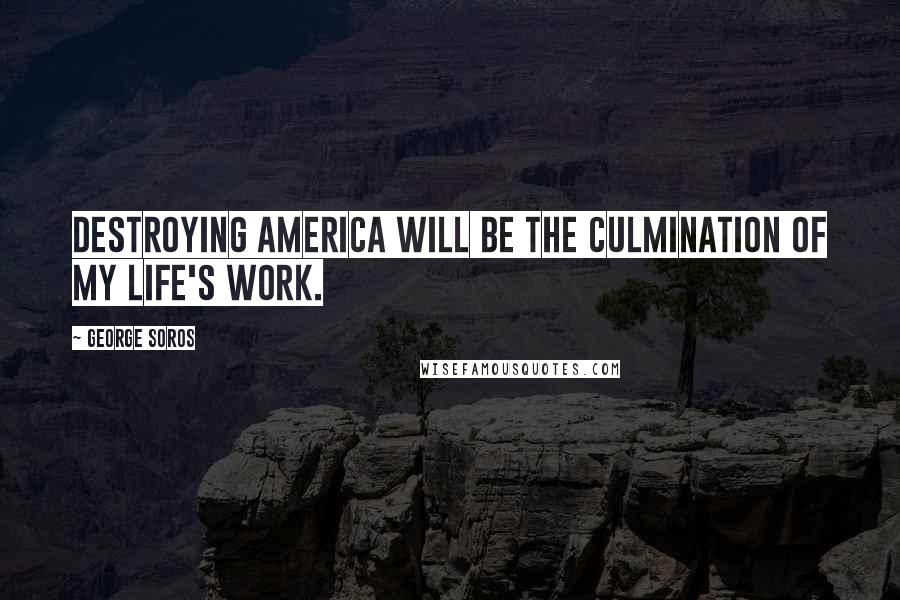George Soros Quotes: Destroying America will be the culmination of my life's work.