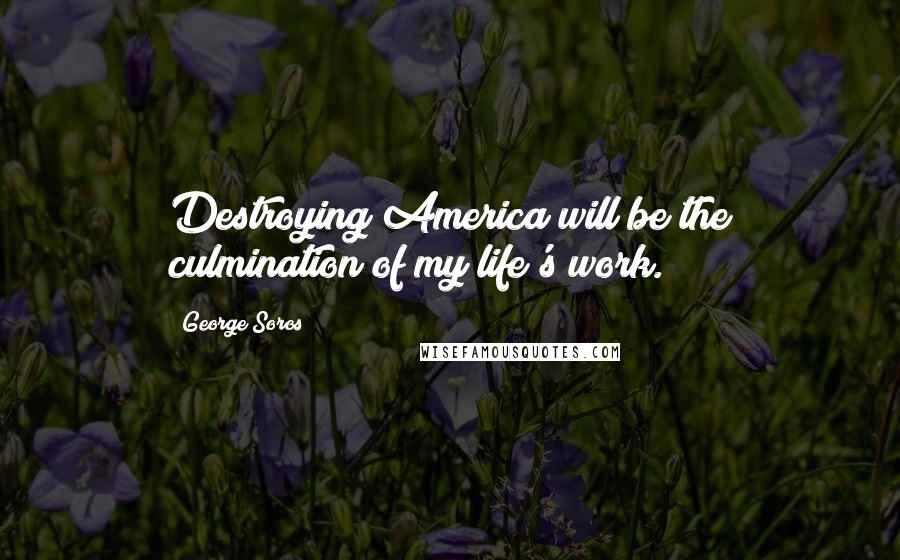 George Soros Quotes: Destroying America will be the culmination of my life's work.