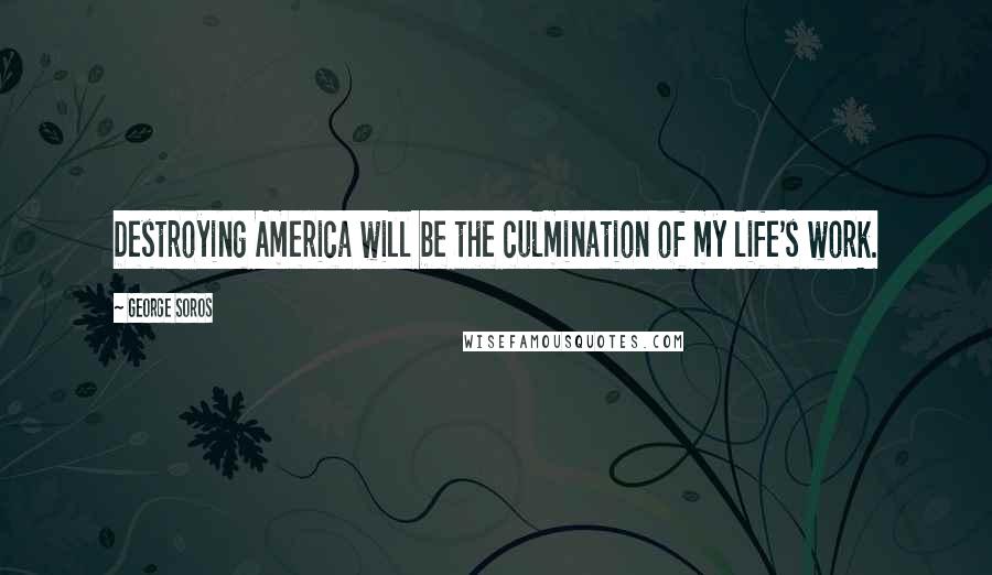 George Soros Quotes: Destroying America will be the culmination of my life's work.