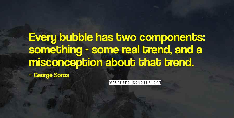 George Soros Quotes: Every bubble has two components: something - some real trend, and a misconception about that trend.
