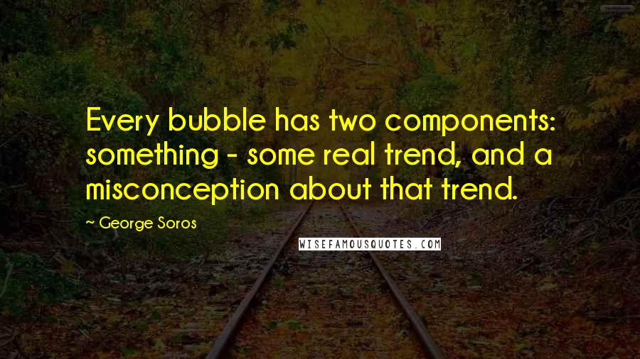 George Soros Quotes: Every bubble has two components: something - some real trend, and a misconception about that trend.