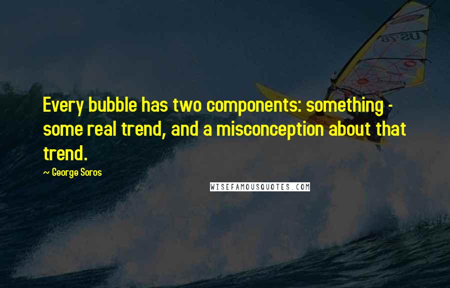 George Soros Quotes: Every bubble has two components: something - some real trend, and a misconception about that trend.