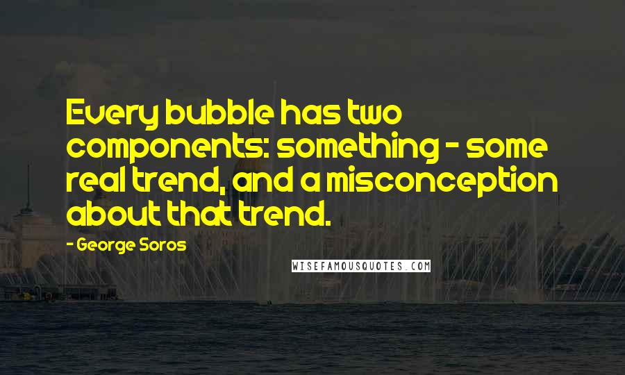 George Soros Quotes: Every bubble has two components: something - some real trend, and a misconception about that trend.