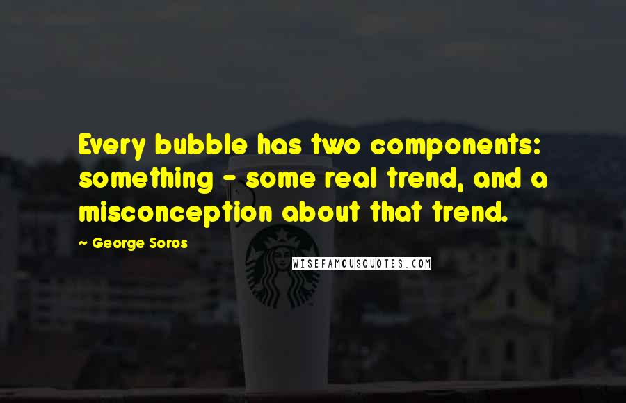 George Soros Quotes: Every bubble has two components: something - some real trend, and a misconception about that trend.