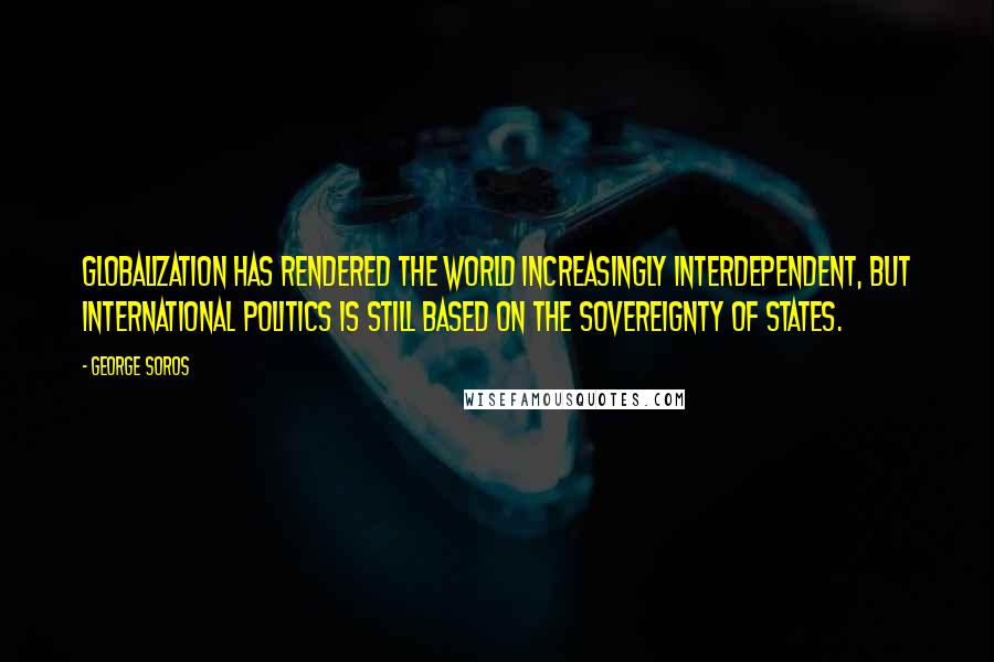 George Soros Quotes: Globalization has rendered the world increasingly interdependent, but international politics is still based on the sovereignty of states.