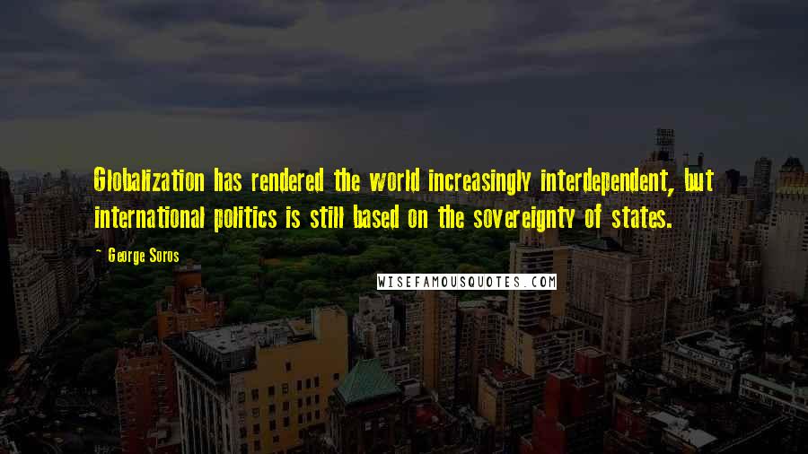 George Soros Quotes: Globalization has rendered the world increasingly interdependent, but international politics is still based on the sovereignty of states.