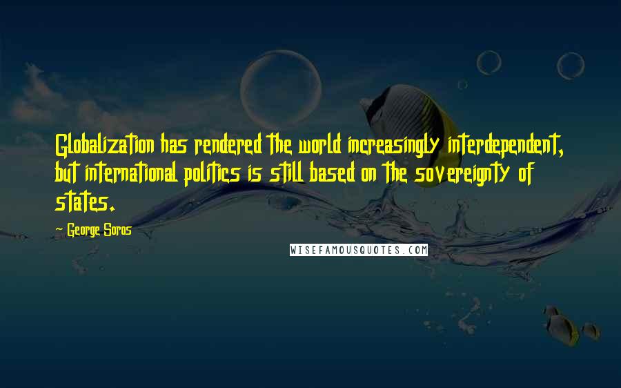 George Soros Quotes: Globalization has rendered the world increasingly interdependent, but international politics is still based on the sovereignty of states.