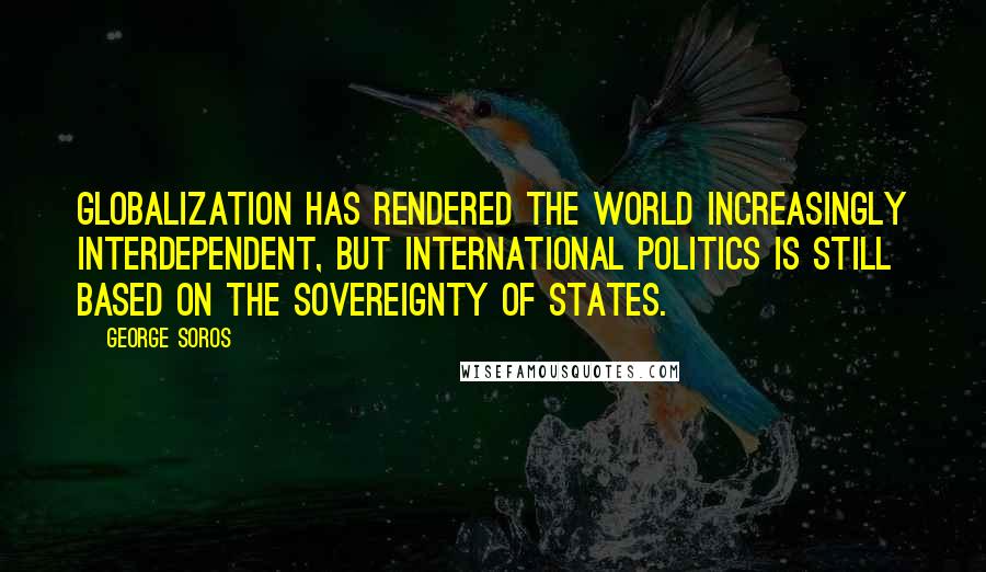 George Soros Quotes: Globalization has rendered the world increasingly interdependent, but international politics is still based on the sovereignty of states.