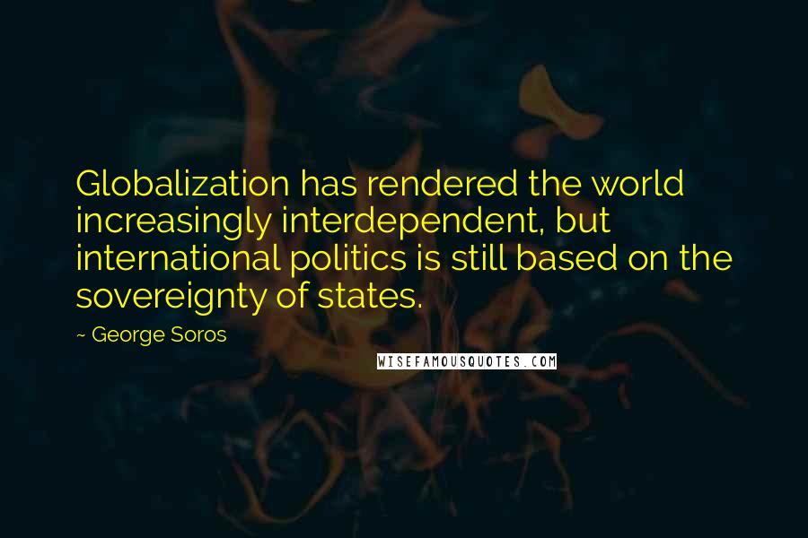 George Soros Quotes: Globalization has rendered the world increasingly interdependent, but international politics is still based on the sovereignty of states.