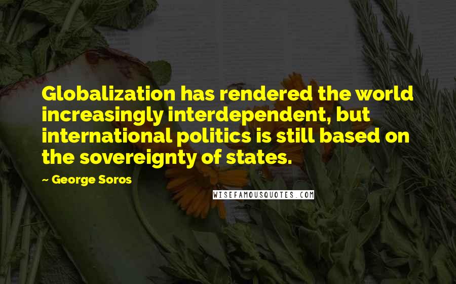 George Soros Quotes: Globalization has rendered the world increasingly interdependent, but international politics is still based on the sovereignty of states.