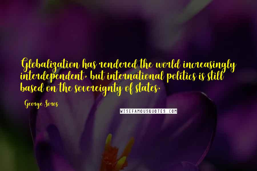 George Soros Quotes: Globalization has rendered the world increasingly interdependent, but international politics is still based on the sovereignty of states.