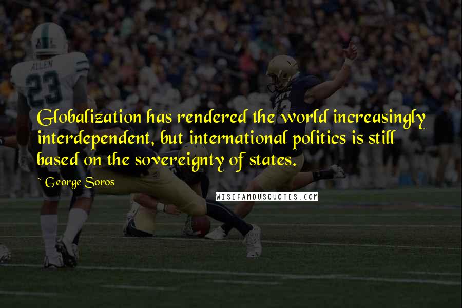 George Soros Quotes: Globalization has rendered the world increasingly interdependent, but international politics is still based on the sovereignty of states.