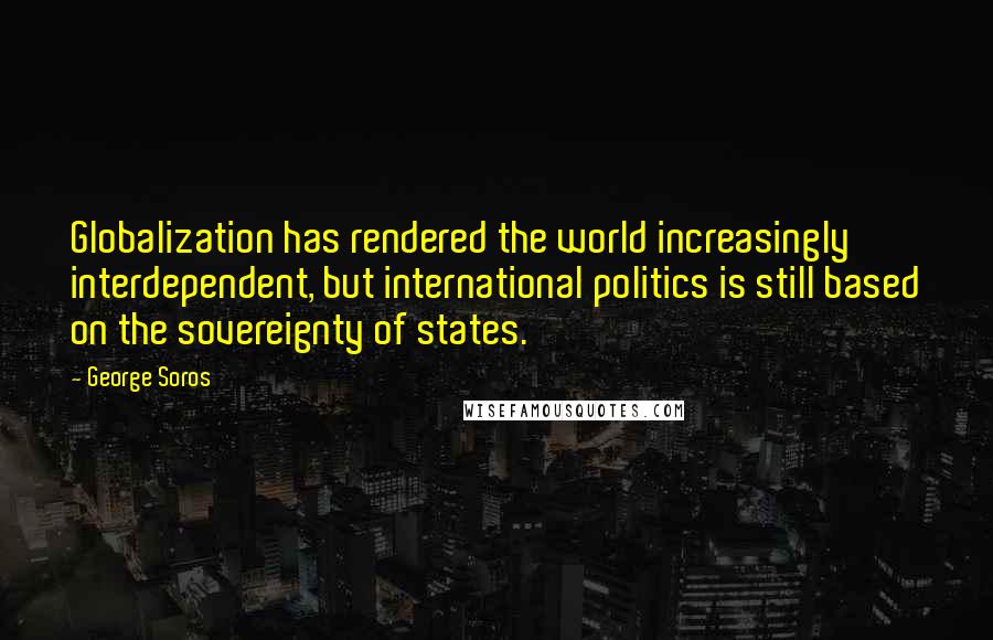 George Soros Quotes: Globalization has rendered the world increasingly interdependent, but international politics is still based on the sovereignty of states.