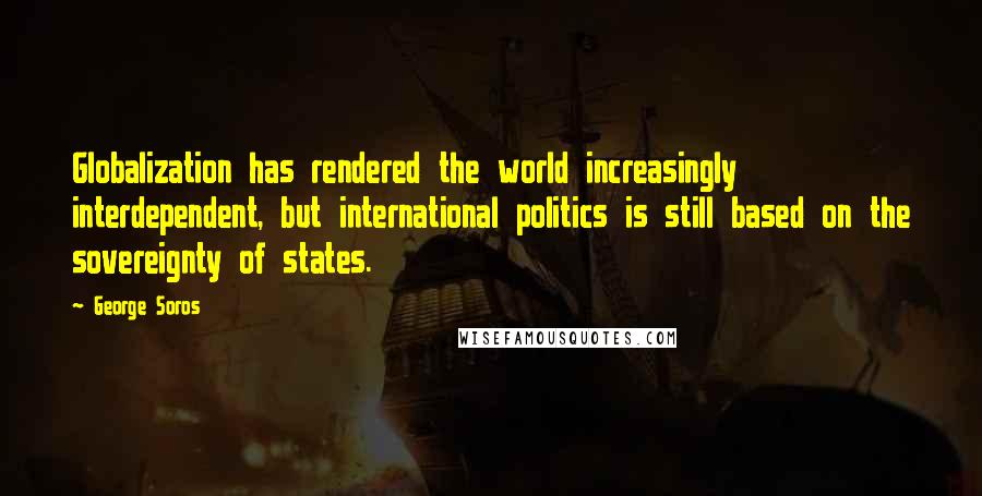 George Soros Quotes: Globalization has rendered the world increasingly interdependent, but international politics is still based on the sovereignty of states.