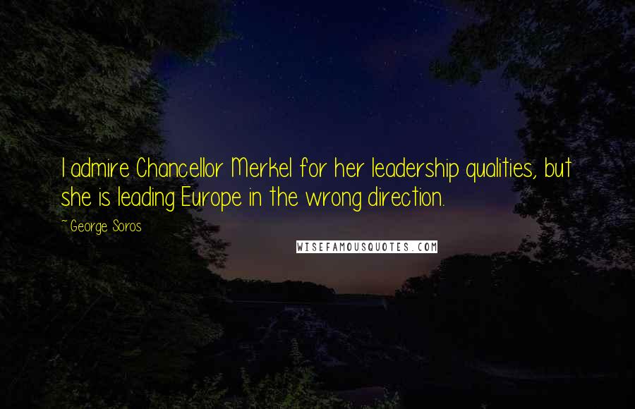 George Soros Quotes: I admire Chancellor Merkel for her leadership qualities, but she is leading Europe in the wrong direction.