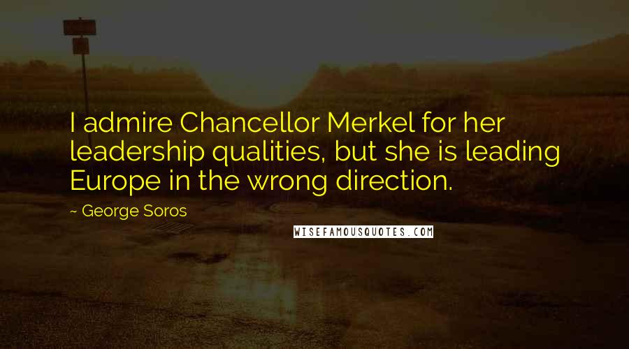 George Soros Quotes: I admire Chancellor Merkel for her leadership qualities, but she is leading Europe in the wrong direction.