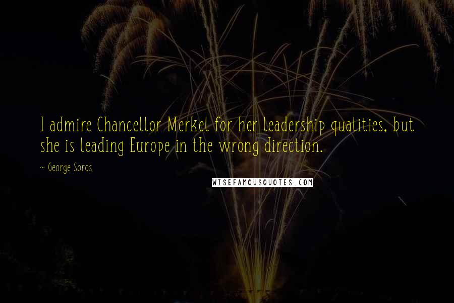 George Soros Quotes: I admire Chancellor Merkel for her leadership qualities, but she is leading Europe in the wrong direction.