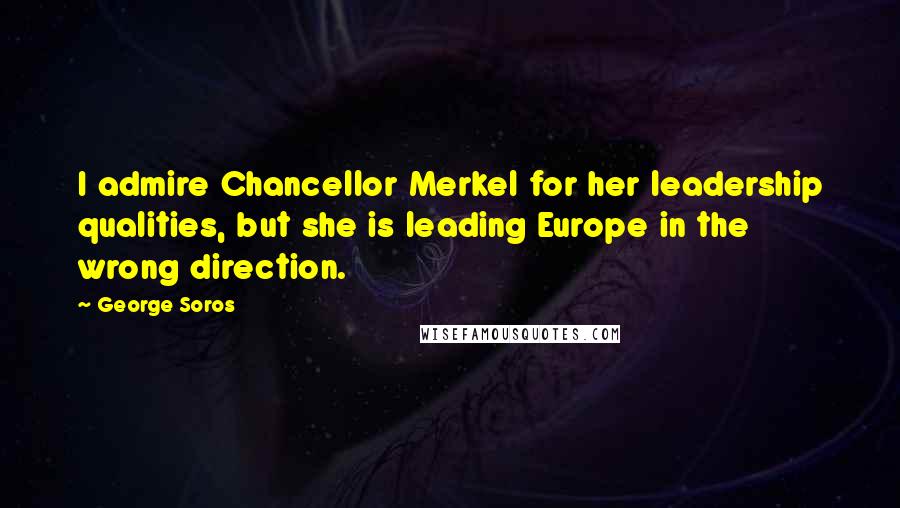 George Soros Quotes: I admire Chancellor Merkel for her leadership qualities, but she is leading Europe in the wrong direction.