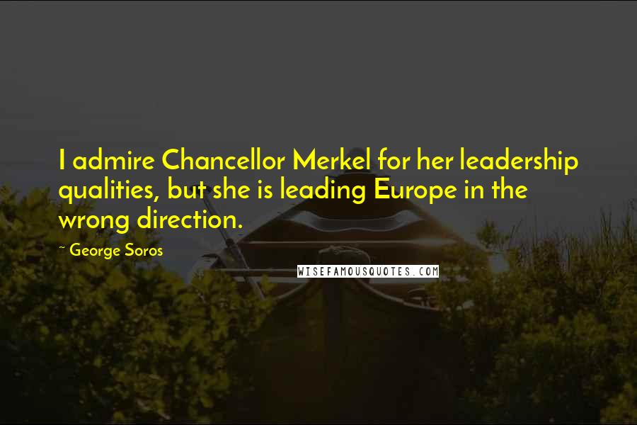 George Soros Quotes: I admire Chancellor Merkel for her leadership qualities, but she is leading Europe in the wrong direction.