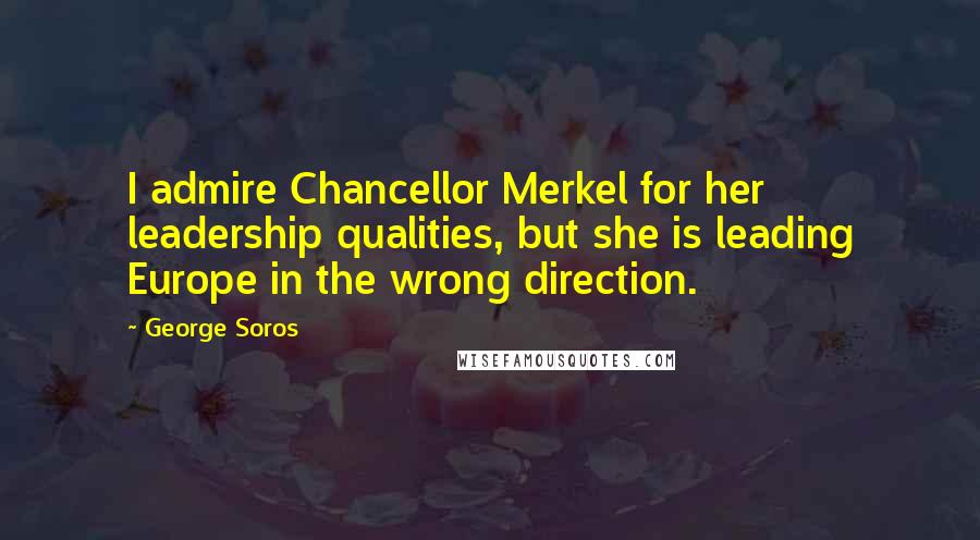 George Soros Quotes: I admire Chancellor Merkel for her leadership qualities, but she is leading Europe in the wrong direction.