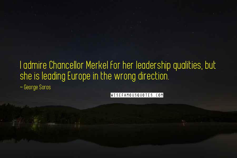 George Soros Quotes: I admire Chancellor Merkel for her leadership qualities, but she is leading Europe in the wrong direction.