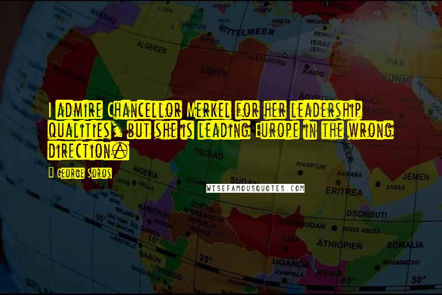 George Soros Quotes: I admire Chancellor Merkel for her leadership qualities, but she is leading Europe in the wrong direction.