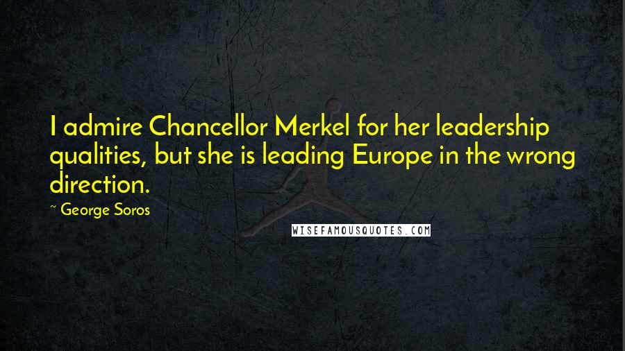 George Soros Quotes: I admire Chancellor Merkel for her leadership qualities, but she is leading Europe in the wrong direction.