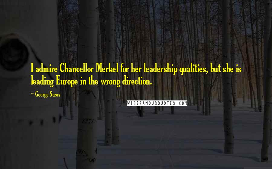 George Soros Quotes: I admire Chancellor Merkel for her leadership qualities, but she is leading Europe in the wrong direction.