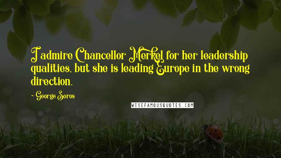 George Soros Quotes: I admire Chancellor Merkel for her leadership qualities, but she is leading Europe in the wrong direction.