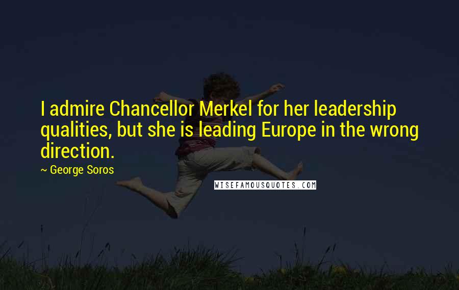 George Soros Quotes: I admire Chancellor Merkel for her leadership qualities, but she is leading Europe in the wrong direction.