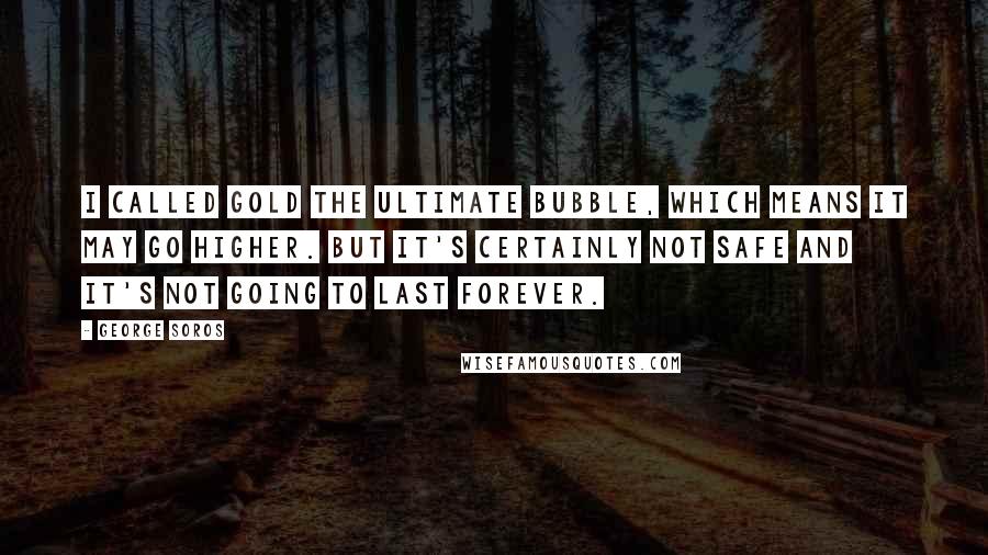 George Soros Quotes: I called gold the ultimate bubble, which means it may go higher. But it's certainly not safe and it's not going to last forever.