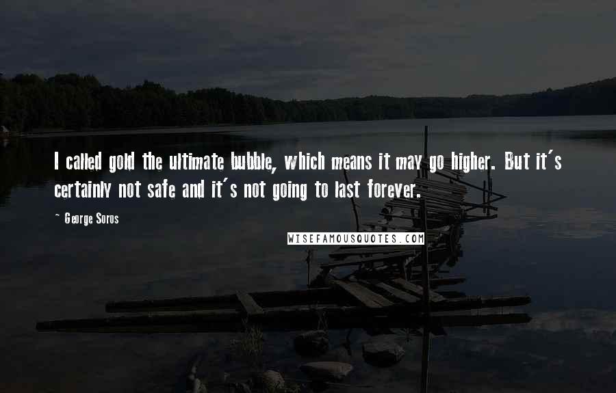 George Soros Quotes: I called gold the ultimate bubble, which means it may go higher. But it's certainly not safe and it's not going to last forever.