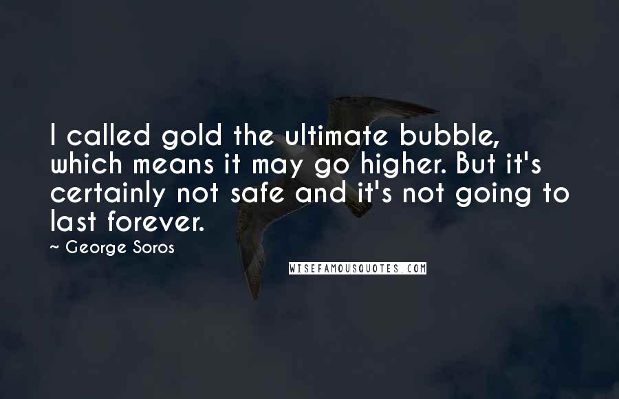 George Soros Quotes: I called gold the ultimate bubble, which means it may go higher. But it's certainly not safe and it's not going to last forever.