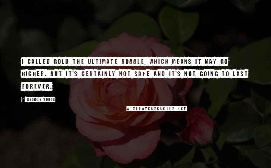 George Soros Quotes: I called gold the ultimate bubble, which means it may go higher. But it's certainly not safe and it's not going to last forever.