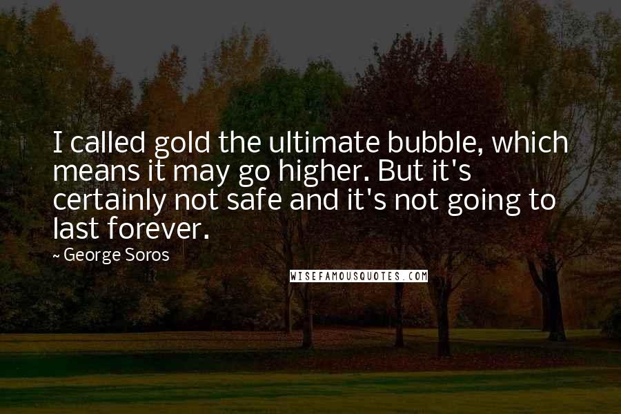 George Soros Quotes: I called gold the ultimate bubble, which means it may go higher. But it's certainly not safe and it's not going to last forever.