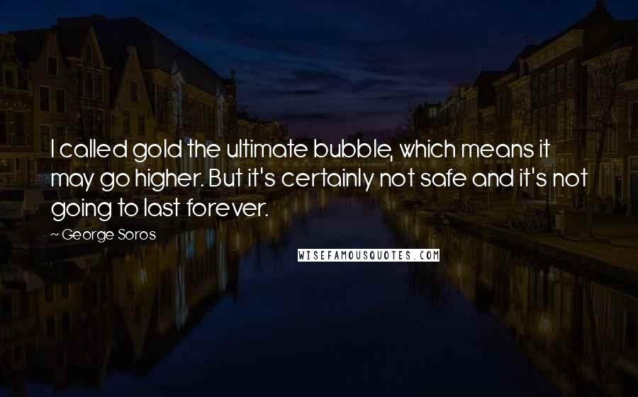 George Soros Quotes: I called gold the ultimate bubble, which means it may go higher. But it's certainly not safe and it's not going to last forever.