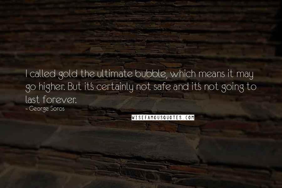 George Soros Quotes: I called gold the ultimate bubble, which means it may go higher. But it's certainly not safe and it's not going to last forever.