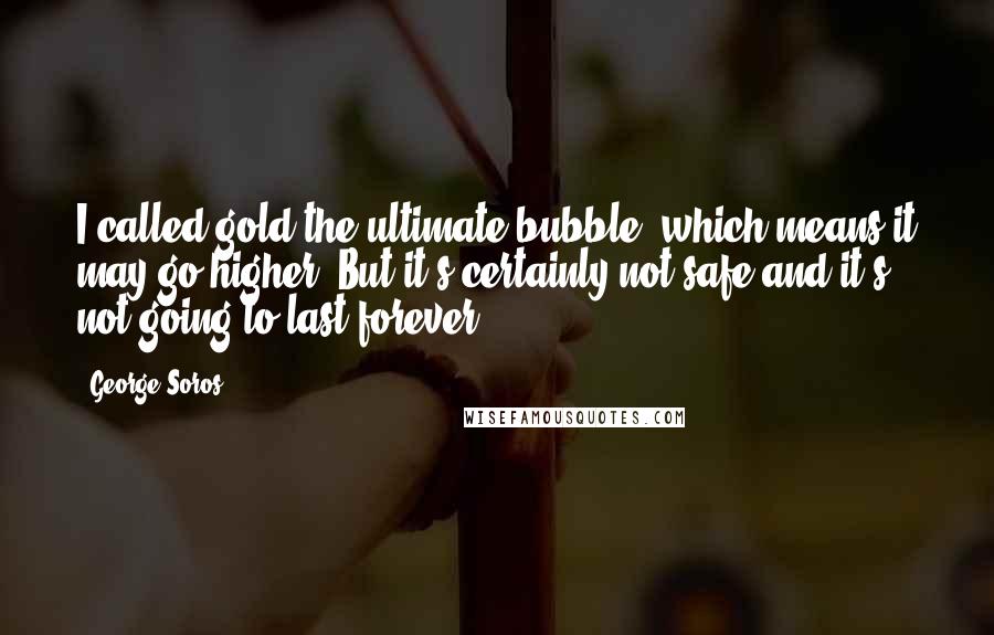 George Soros Quotes: I called gold the ultimate bubble, which means it may go higher. But it's certainly not safe and it's not going to last forever.