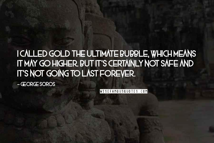 George Soros Quotes: I called gold the ultimate bubble, which means it may go higher. But it's certainly not safe and it's not going to last forever.