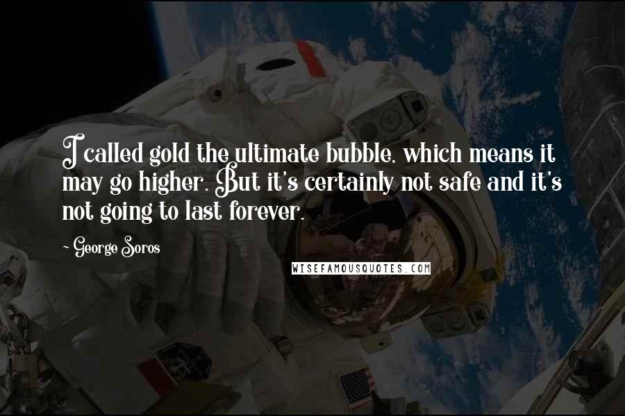 George Soros Quotes: I called gold the ultimate bubble, which means it may go higher. But it's certainly not safe and it's not going to last forever.