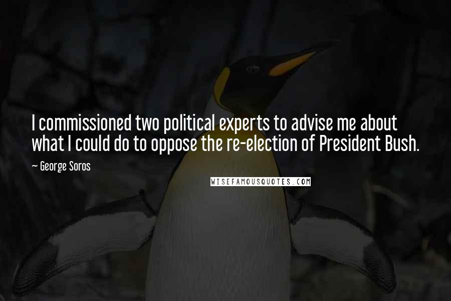 George Soros Quotes: I commissioned two political experts to advise me about what I could do to oppose the re-election of President Bush.