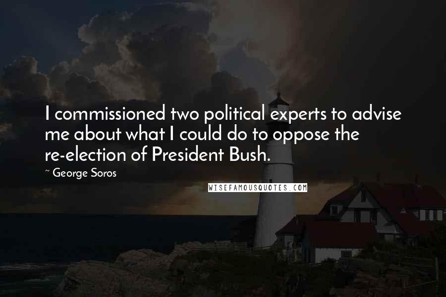 George Soros Quotes: I commissioned two political experts to advise me about what I could do to oppose the re-election of President Bush.