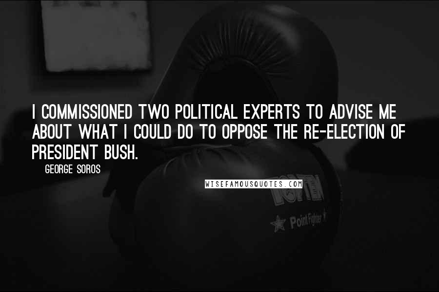 George Soros Quotes: I commissioned two political experts to advise me about what I could do to oppose the re-election of President Bush.
