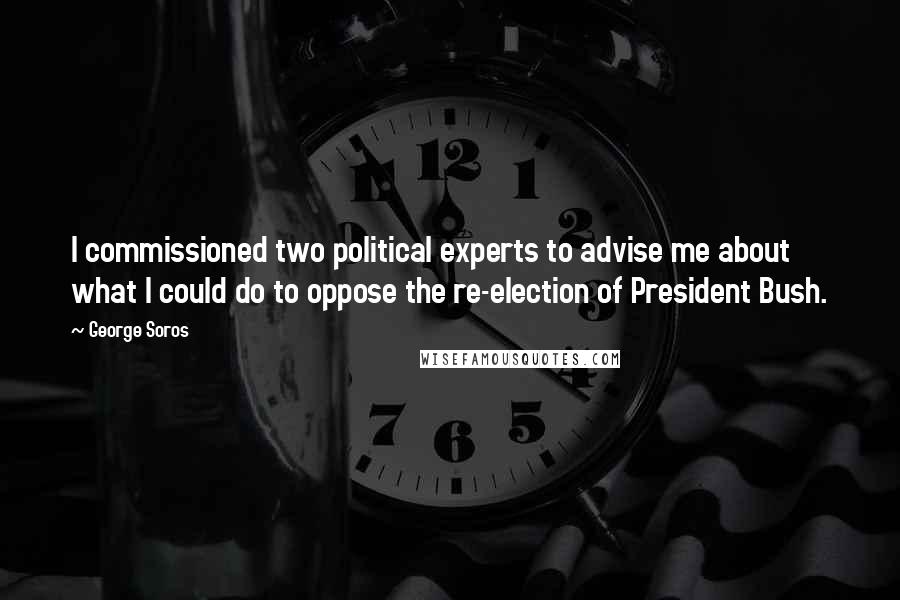 George Soros Quotes: I commissioned two political experts to advise me about what I could do to oppose the re-election of President Bush.