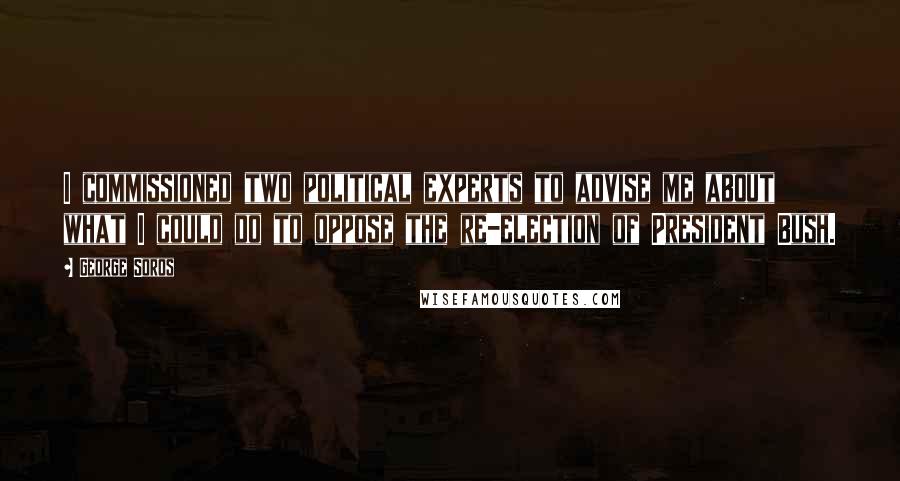 George Soros Quotes: I commissioned two political experts to advise me about what I could do to oppose the re-election of President Bush.